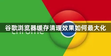 谷歌浏览器缓存清理效果如何最大化1