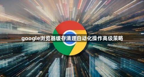 google浏览器缓存清理自动化操作高级策略1