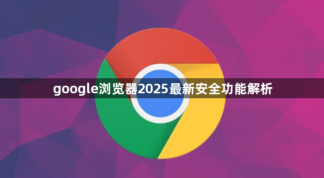 google浏览器2025最新安全功能解析1